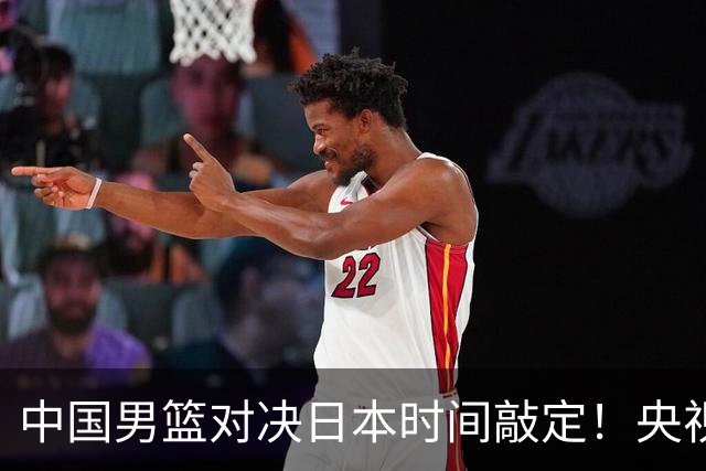 中国男篮对决日本时间敲定！央视CCTV5+直播，要是想3杀敌手需做3点调动