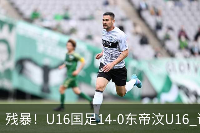 残暴！U16国足14-0东帝汶U16 谢晋、帅惟浩、赵松源戴帽，7人破门
